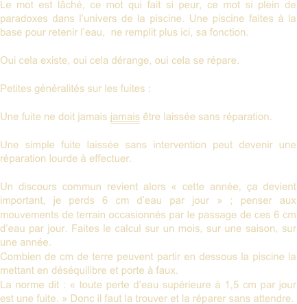 Le mot est lâché, ce mot qui fait si peur, ce mot si plein de paradoxes dans l’univers de la piscine. Une piscine faites à la base pour retenir l’eau,  ne remplit plus ici, sa fonction.

Oui cela existe, oui cela dérange, oui cela se répare.

Petites généralités sur les fuites :

Une fuite ne doit jamais jamais être laissée sans réparation. 

Une simple fuite laissée sans intervention peut devenir une réparation lourde à effectuer.

Un discours commun revient alors « cette année, ça devient important, je perds 6 cm d’eau par jour » ; penser aux mouvements de terrain occasionnés par le passage de ces 6 cm d’eau par jour. Faites le calcul sur un mois, sur une saison, sur une année.
Combien de cm de terre peuvent partir en dessous la piscine la mettant en déséquilibre et porte à faux.
La norme dit : « toute perte d’eau supérieure à 1,5 cm par jour est une fuite. » Donc il faut la trouver et la réparer sans attendre.

